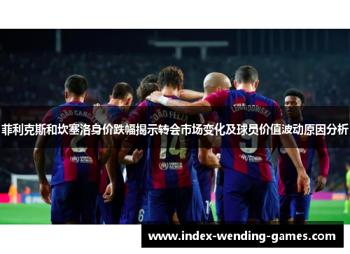 菲利克斯和坎塞洛身价跌幅揭示转会市场变化及球员价值波动原因分析