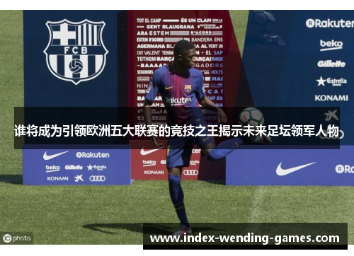 谁将成为引领欧洲五大联赛的竞技之王揭示未来足坛领军人物