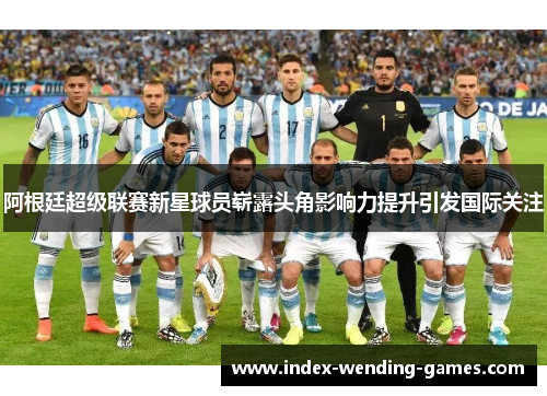 阿根廷超级联赛新星球员崭露头角影响力提升引发国际关注