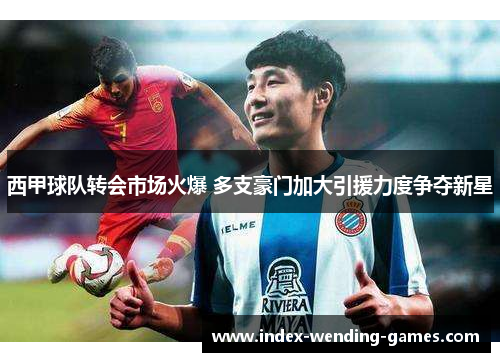 西甲球队转会市场火爆 多支豪门加大引援力度争夺新星
