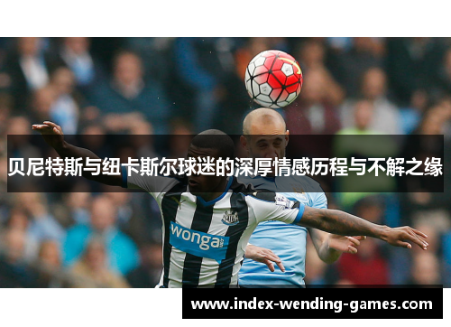 贝尼特斯与纽卡斯尔球迷的深厚情感历程与不解之缘