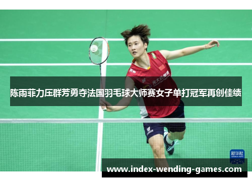 陈雨菲力压群芳勇夺法国羽毛球大师赛女子单打冠军再创佳绩