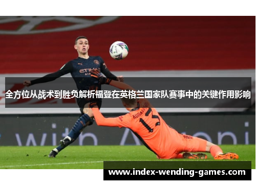全方位从战术到胜负解析福登在英格兰国家队赛事中的关键作用影响