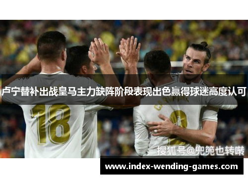 卢宁替补出战皇马主力缺阵阶段表现出色赢得球迷高度认可