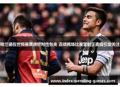哈兰德在世预赛遭遇针对性包夹 连续两场比赛零射正表现引发关注