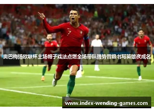 奥巴梅扬欧联杯主场帽子戏法点燃全场带队强势晋级书写英雄夜成名